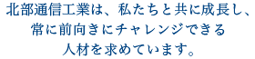 北部通信工業は、私たちと共に成長し、常に前置きにチャレンジできる人材を求めています。